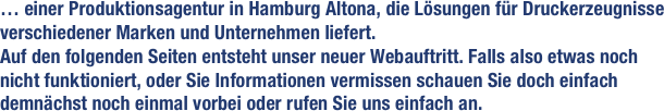 … einer Produktionsagentur in Hamburg Altona, die Lösungen für Druckerzeugnisse verschiedener Marken und Unternehmen liefert. 
Auf den folgenden Seiten entsteht unser neuer Webauftritt. Falls also etwas noch nicht funktioniert, oder Sie Informationen vermissen schauen Sie doch einfach demnächst noch einmal vorbei oder rufen Sie uns einfach an.