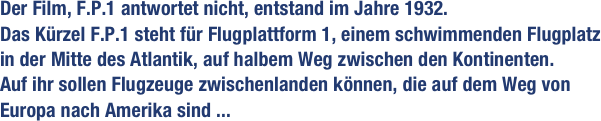 Der Film, F.P.1 antwortet nicht, entstand im Jahre 1932. Das Kürzel F.P.1 steht für Flugplattform 1, einem schwimmenden Flugplatz in der Mitte des Atlantik, auf halbem Weg zwischen den Kontinenten. 
Auf ihr sollen Flugzeuge zwischenlanden können, die auf dem Weg von Europa nach Amerika sind ...                           
